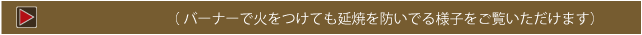  バーナーで火をつけても延焼を防いでる様子をご覧いただけます）